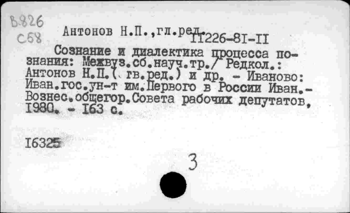 ﻿ЪЯ^-6
Сб* Антонов Н.П.,гл.рей.226_81_11
Сознание и диалектика процесса познания: Межвуз. сб.науч.тр./ Редкол.: Антонов Н.П.Т. гв.ред.) и др. - Иваново: Иван.гос.ун-т им.Первого в России Иван. Вознес»общегор.Совета рабочих депутатов 1980.	163 с.
16325
3